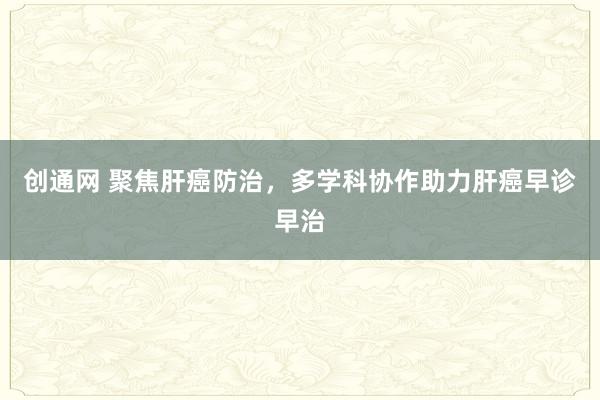 创通网 聚焦肝癌防治，多学科协作助力肝癌早诊早治