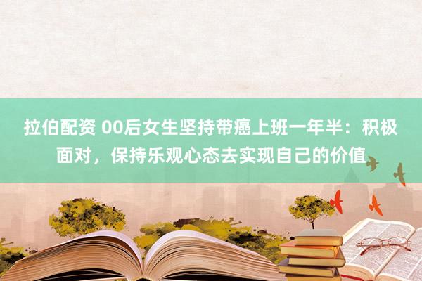 拉伯配资 00后女生坚持带癌上班一年半：积极面对，保持乐观心态去实现自己的价值