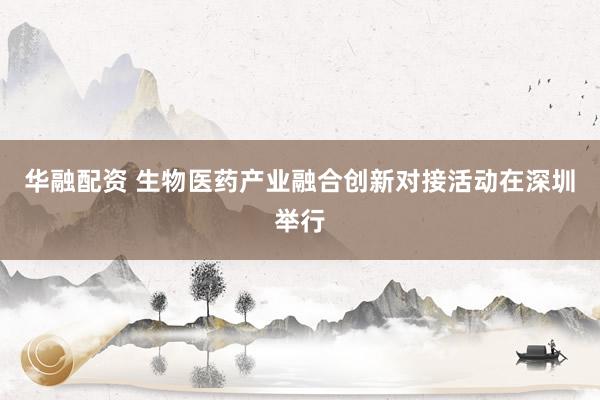 华融配资 生物医药产业融合创新对接活动在深圳举行