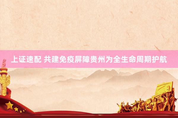 上证速配 共建免疫屏障贵州为全生命周期护航
