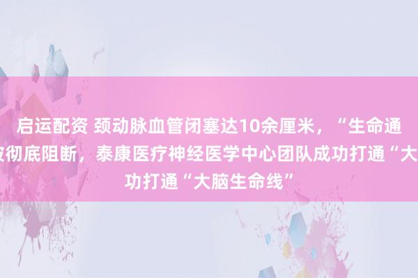 启运配资 颈动脉血管闭塞达10余厘米，“生命通道”几乎被彻底阻断，泰康医疗神经医学中心团队成功打通“大脑生命线”