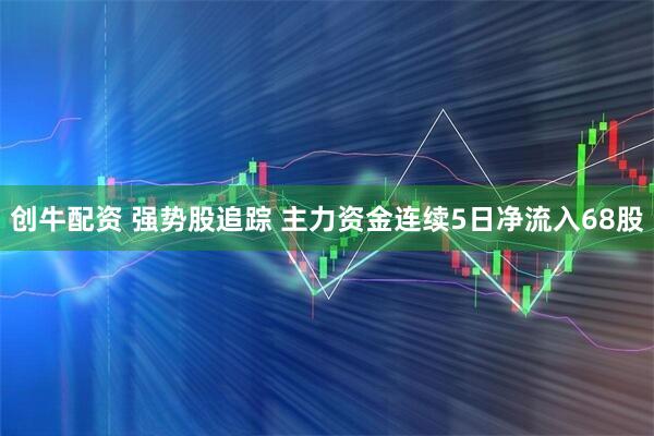 创牛配资 强势股追踪 主力资金连续5日净流入68股