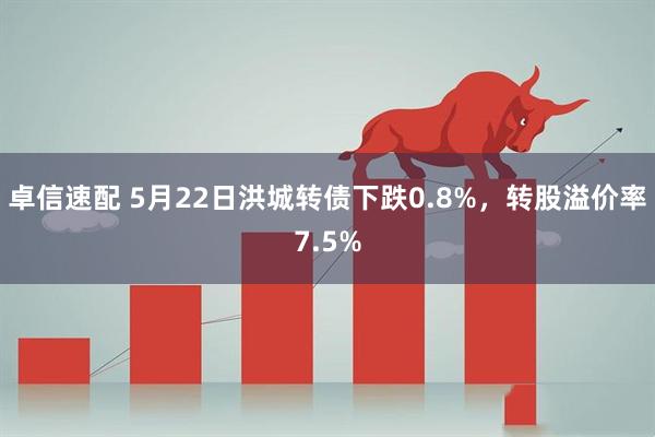 卓信速配 5月22日洪城转债下跌0.8%，转股溢价率7.5%