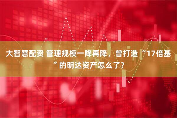 大智慧配资 管理规模一降再降，曾打造 “17倍基”的明达资产怎么了？