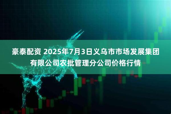 豪泰配资 2025年7月3日义乌市市场发展集团有限公司农批管理分公司价格行情