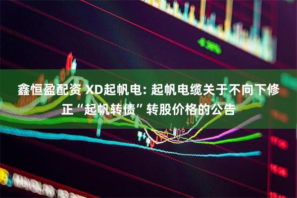 鑫恒盈配资 XD起帆电: 起帆电缆关于不向下修正“起帆转债”转股价格的公告