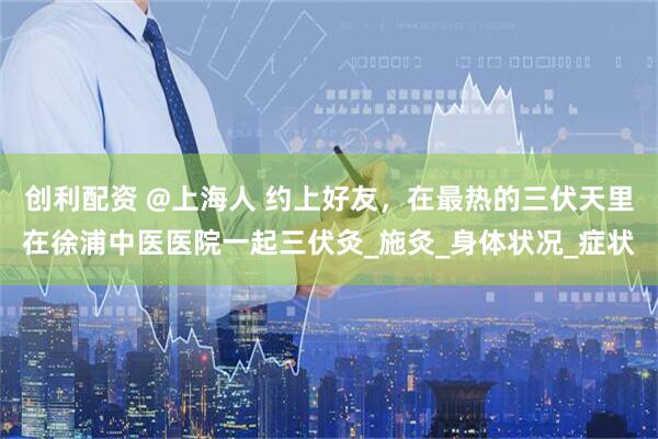 创利配资 @上海人 约上好友，在最热的三伏天里在徐浦中医医院一起三伏灸_施灸_身体状况_症状