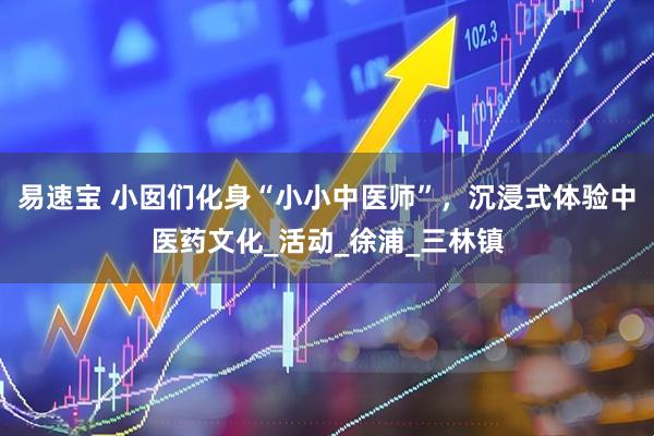 易速宝 小囡们化身“小小中医师”，沉浸式体验中医药文化_活动_徐浦_三林镇