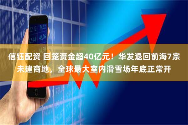信钰配资 回笼资金超40亿元！华发退回前海7宗未建商地，全球最大室内滑雪场年底正常开