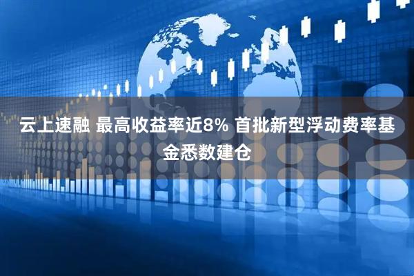 云上速融 最高收益率近8% 首批新型浮动费率基金悉数建仓