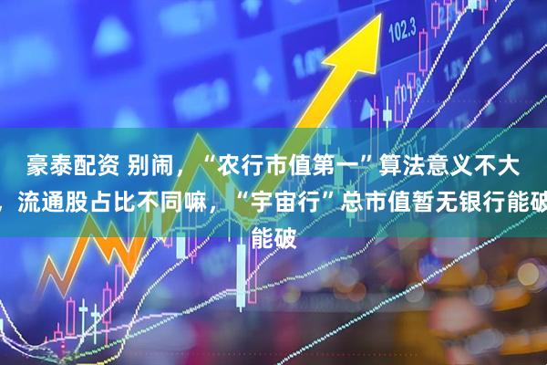 豪泰配资 别闹，“农行市值第一”算法意义不大，流通股占比不同嘛，“宇宙行”总市值暂无银行能破