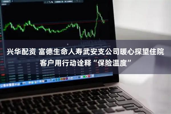 兴华配资 富德生命人寿武安支公司暖心探望住院客户用行动诠释“保险温度”