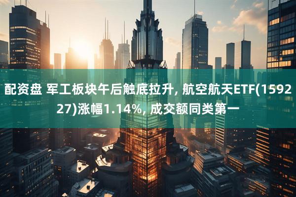 配资盘 军工板块午后触底拉升, 航空航天ETF(159227)涨幅1.14%, 成交额同类第一