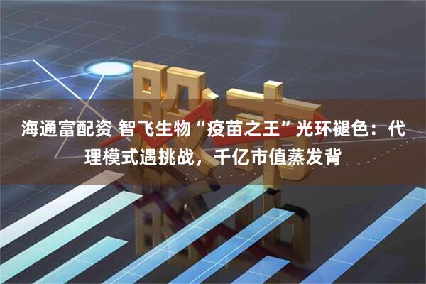 海通富配资 智飞生物“疫苗之王”光环褪色：代理模式遇挑战，千亿市值蒸发背