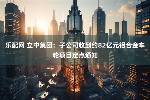 乐配网 立中集团：子公司收到约82亿元铝合金车轮项目定点通知